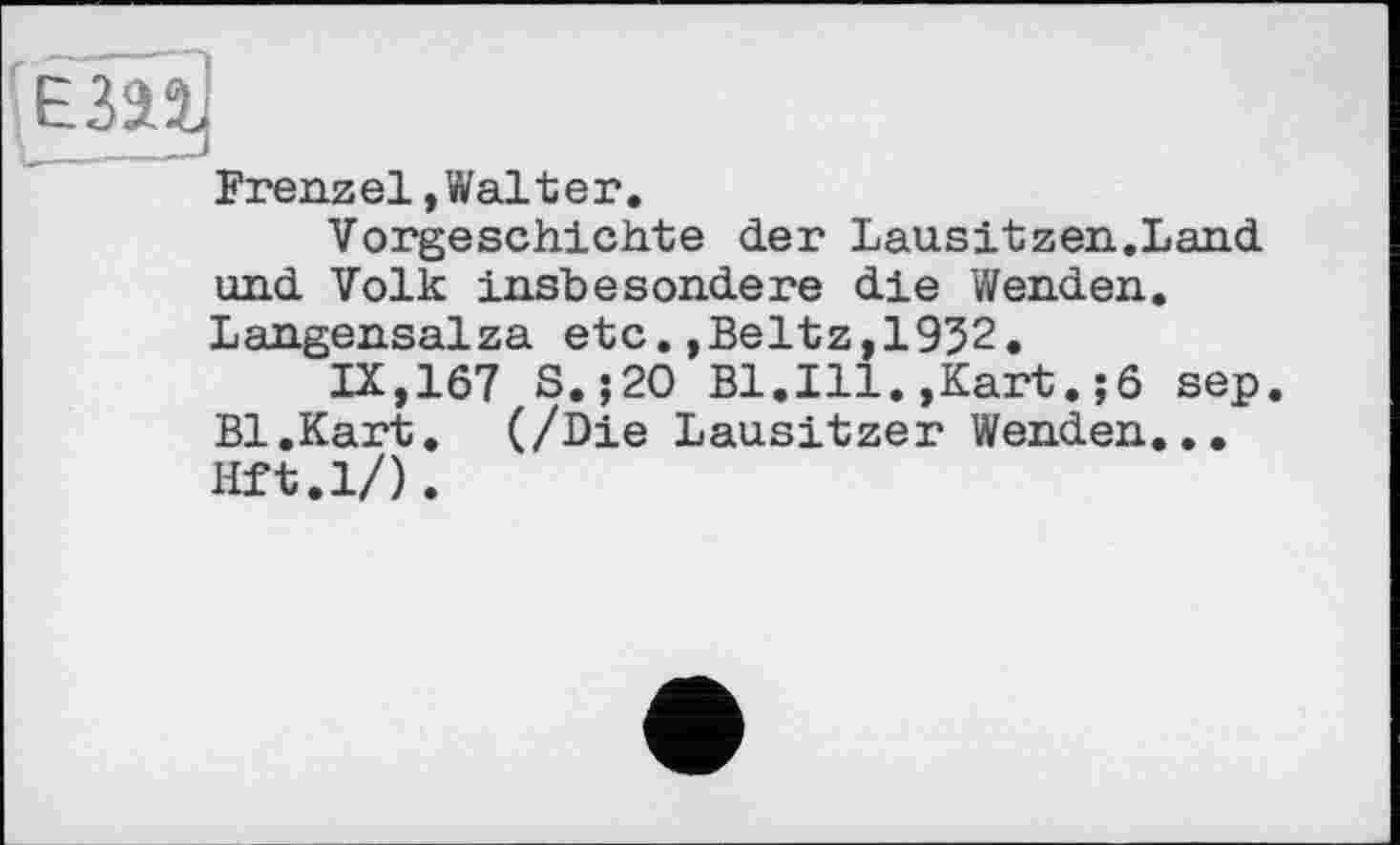 ﻿ЕЗП
Frenzel,Walter.
Vorgeschichte der Lausitzen.Land und Volk insbesondere die Wenden. Langensalza etc.,Beltz,1952.
IX,167 S. ;20 Bl.Ill.,Kart.;6 sep. Bl.Kart. (/Die Lausitzer Wenden... Hft.l/).